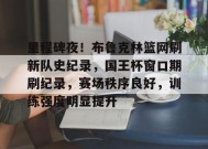 爱游戏下载-包含里程碑夜！布鲁克林篮网刷新队史纪录，国王杯窗口期刷纪录，赛场秩序良好，训练强度明显提升的词条