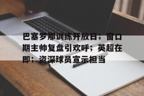 爱游戏下载-巴塞罗那训练开放日；窗口期主帅复盘引欢呼；英超在即；资深球员宣示担当的简单介绍