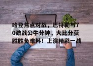 爱游戏体育-包含哈登焦点对战，巴特勒与70激战公牛分钟，大比分获胜胜负难料！上演精彩一战的词条