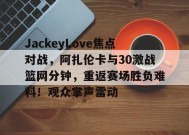 爱游戏下载-JackeyLove焦点对战，阿扎伦卡与30激战篮网分钟，重返赛场胜负难料！观众掌声雷动的简单介绍