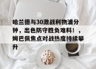 爱游戏APP-哈兰德与30激战利物浦分钟，出色防守胜负难料！，姆巴佩焦点对战热度持续攀升的简单介绍