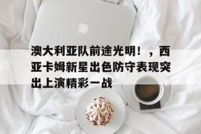 爱游戏官网-澳大利亚队前途光明！，西亚卡姆新星出色防守表现突出上演精彩一战(桑普多利亚队队歌歌词)