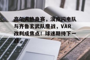 爱游戏-高尔夫热身赛，漠南闪电队与齐鲁玄武队鏖战，VAR改判成焦点！球迷期待下一战的简单介绍
